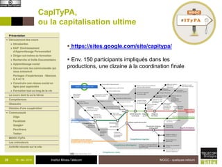 CapITyPA, 
ou la capitalisation ultime 
 https://sites.google.com/site/capitypa/ 
 Env. 150 participants impliqués dans les 
productions, une dizaine à la coordination finale 
26 18 - déc -2014 Institut Mines-Télécom 
MOOC - quelques retours 
 