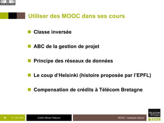 Utiliser des MOOC dans ses cours 
 Classe inversée 
 ABC de la gestion de projet 
 Principe des réseaux de données 
 Le coup d’Helsinki (histoire proposée par l’EPFL) 
 Compensation de crédits à Télécom Bretagne 
38 18 - déc -2014 Institut Mines-Télécom 
MOOC - quelques retours 
 