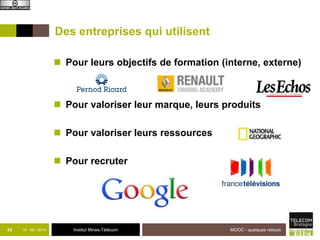 Des entreprises qui utilisent 
 Pour leurs objectifs de formation (interne, externe) 
 Pour valoriser leur marque, leurs produits 
 Pour valoriser leurs ressources 
 Pour recruter 
43 18 - déc -2014 Institut Mines-Télécom 
MOOC - quelques retours 
 
