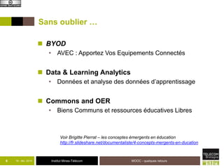 Sans oublier … 
 BYOD 
• AVEC : Apportez Vos Equipements Connectés 
 Data & Learning Analytics 
• Données et analyse des données d’apprentissage 
 Commons and OER 
• Biens Communs et ressources éducatives Libres 
Voir Brigitte Pierrat – les conceptes émergents en éducation 
http://fr.slideshare.net/documentaliste/4-concepts-mergents-en-ducation 
6 18 - déc -2014 Institut Mines-Télécom 
MOOC - quelques retours 
 