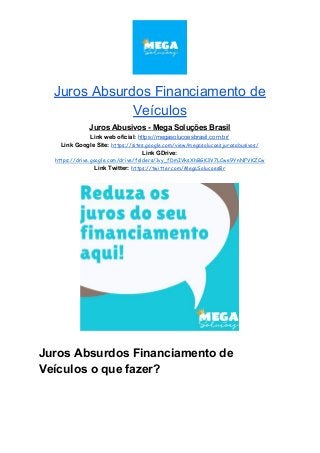 Juros Absurdos Financiamento de
Veículos
Juros Abusivos - Mega Soluções Brasil
Link web oficial: ​https://megasolucoesbrasil.com.br/
Link Google Site:​ ​https://sites.google.com/view/megasolucoesjurosabusivos/
Link GDrive:
https://drive.google.com/drive/folders/1vy_fDmIVksXhBGK3V7LCwe9YnNFVKZCw
Link Twitter:​ ​https://twitter.com/MegaSolucoesBr
Juros Absurdos Financiamento de
Veículos o que fazer?
 