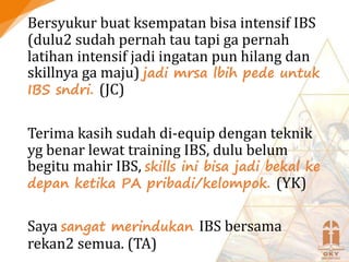 Bersyukur buat ksempatan bisa intensif IBS
(dulu2 sudah pernah tau tapi ga pernah
latihan intensif jadi ingatan pun hilang dan
skillnya ga maju) jadi mrsa lbih pede untuk
IBS sndri. (JC)
Terima kasih sudah di-equip dengan teknik
yg benar lewat training IBS, dulu belum
begitu mahir IBS, skills ini bisa jadi bekal ke
depan ketika PA pribadi/kelompok. (YK)
Saya sangat merindukan IBS bersama
rekan2 semua. (TA)
 