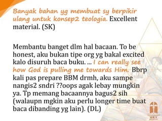 Banyak bahan yg membuat sy berpikir
ulang untuk konsep2 teologia. Excellent
material. (SK)
Membantu banget dlm hal bacaan. To be
honest, aku bukan tipe org yg bakal excited
kalo disuruh baca buku. ... I can really see
how God is pulling me towards Him. Bbrp
kali pas prepare BBM drmh, aku sampe
nangis2 sndri ??oops agak lebay mungkin
ya. Tp memang bacaannya bagus2 sih
(walaupn mgkin aku perlu longer time buat
baca dibanding yg lain). (DL)
 