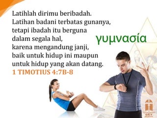 Latihlah dirimu beribadah.
Latihan badani terbatas gunanya,
tetapi ibadah itu berguna
dalam segala hal,
karena mengandung janji,
baik untuk hidup ini maupun
untuk hidup yang akan datang.
1 TIMOTIUS 4:7B-8
 