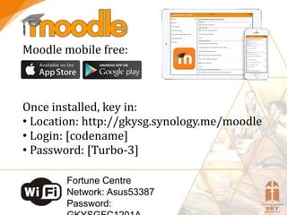 Moodle mobile free:
Once installed, key in:
• Location: http://gkysg.synology.me/moodle
• Login: [codename]
• Password: [Turbo-3]
Fortune Centre
Network: Asus53387
Password:
 