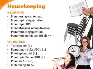 KELOMPOK
• Mempersiapkan tempat
• Memimpin singspiration
• Memimpin IBS
• Menentukan & menjadwalkan:
Pemimpin singspiration,
Pemimpin persiapan IBS di KK
VOLUNTEER
• Timekeeper (1)
• Pemesanan buku SDCL (1)
• Fotokopi materi (1)
• Pemimpin Pujian SOD (2)
• Pemusik SOD (2)
• Membuang air AC
 