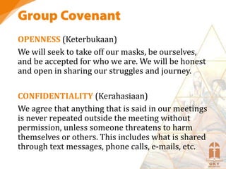 OPENNESS (Keterbukaan)
We will seek to take off our masks, be ourselves,
and be accepted for who we are. We will be honest
and open in sharing our struggles and journey.
CONFIDENTIALITY (Kerahasiaan)
We agree that anything that is said in our meetings
is never repeated outside the meeting without
permission, unless someone threatens to harm
themselves or others. This includes what is shared
through text messages, phone calls, e-mails, etc.
 
