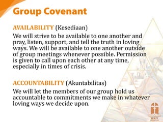 AVAILABILITY (Kesediaan)
We will strive to be available to one another and
pray, listen, support, and tell the truth in loving
ways. We will be available to one another outside
of group meetings whenever possible. Permission
is given to call upon each other at any time,
especially in times of crisis.
ACCOUNTABILITY (Akuntabilitas)
We will let the members of our group hold us
accountable to commitments we make in whatever
loving ways we decide upon.
 