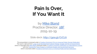 Pain Is Over,
If You Want It
by Mike Bland
Practice Director, 18F
2015-10-19
Slide deck: http://goo.gl/CrCUii
This presentation is licensed under a Creative Commons CC0 1.0 Universal Public Domain Dedication.
This work is derived from Large Scale Development Culture Change: Google and the US Government,
which is Copyright 2014 Mike Bland, licensed under a Creative Commons Attribution 4.0 International License;
and from Solving the Total Problem of Software Quality and Government Services,
which is licensed under a Creative Commons CC0 1.0 Universal Public Domain Dedication.
 
