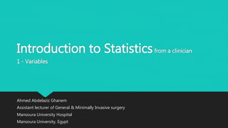 Introduction to Statisticsfrom a clinician
1 - Variables
Ahmed Abdelaziz Ghanem
Assistant lecturer of General & Minimally Invasive surgery
Mansoura University Hospital
Mansoura University, Egypt
 