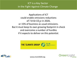 ICT is a Key Sector in the Fight Against Climate ChangeApplications of ICT could enable emissions reductions of 7.8 Gt CO2e in 2020, or 15% of business as usual emissions. But it must keep its own growing footprint in check and overcome a number of hurdles if it expects to deliver on this potential.www.smart2020.org