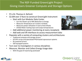 The NSF-Funded GreenLight ProjectGiving Users Greener Compute and Storage OptionsPI is Dr. Thomas A. DeFanti$2.6M over 3 Years to construct GreenLight InstrumentStart with Sun Modular Data CenterSun Has Shown up to 40% Reduction in EnergyMeasures Temperature at 5 Levels in 8 RacksMeasures power Utilization in Each of the 8 RacksChilled Water Cooling input and output temperaturesAdd additional power monitoring at every receptacleAdd web and VR interfaces to access measurement dataPopulate with a variety of computing clusters and architecturesTraditional compute and storage serversGP GPU arrays and specialized FPGA based coprocessor systemsDC powered serversSSD equipped systemsTurn over to investigators in various disciplines Measure, Monitor and Collect Energy Usage dataWith the goal of maximizing work/watt
