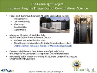 The GreenLight Project: Instrumenting the Energy Cost of Computational ScienceFocus on 5 Communities with At-Scale Computing Needs:MetagenomicsOcean ObservingMicroscopy BioinformaticsDigital MediaMeasure, Monitor, & Web Publish Real-Time Environmental Sensor OutputVia Service-oriented ArchitecturesAllow Researchers Anywhere To Study Computing Energy CostEnable Scientists To Explore Tactics For Maximizing Work/WattDevelop Middleware that Automates Optimal Choice of Compute/RAM Power Strategies for Desired GreennessPartnering With Minority-Serving Institutions Cyberinfrastructure Empowerment Coalition Source: Tom DeFanti, Calit2; GreenLight PI