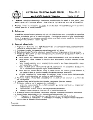 INSTITUCIÓN EDUCATIVA SANTA TERESA Código: GL-06
VALIDACIÓN BASICA PRIMARIA Fecha: 02 - 07
1. Objetivos: Establecer la metodología para realizar las validaciones por grados en la I.E. Santa Teresa
a tenor del DECRETO Nacional No 2832 (16 de agosto de 2005) y Circular Municipal N.008 de 2006
2. Alcance: Aplica a las validaciones por grados de estudios de la educación básica y media académica
hasta el grado 10° de educación formal.
3. Definiciones:
Validación el procedimiento por medio del cual una persona demuestra, con exigencia académica,
que ha alcanzado el dominio de los conocimientos y competencias de un área o del conjunto de las
áreas de un grado en los niveles de educación básica secundaria y media académica sin necesidad
de comprobar su asistencia a clases regulares
4. Desarrollo o Descripción
4.1. Programación de mínimo cinco (5) fechas dentro del calendario académico que coincidan con las
semanas de desarrollo institucional
4.2. Consideración de los casos extemporáneos que ameritan otra fecha.
4.3. Carta de solicitud al Rector/a, adjuntando los certificados de los grados anteriores aprobados.
4.4. Pruebas que demuestren que reúne los requisitos para validar según lo dispuesto en el artículo 2°
del decreto 2832 de 2005
• Haber cursado uno o varios grados sin el correspondiente registro en el libro de calificaciones.
• Haber cursado o estar cursando un grado por error administrativo sin haber aprobado el grado
anterior.
• Haber cursado estudios en un establecimiento educativo que haya desaparecido o cuyos
archivos se hayan perdido.
• Haber estudiado en un establecimiento educativo sancionado por la secretaría de educación
por no cumplir con los requisitos legales de funcionamiento.
• Haber realizado estudios en otro país y no haber cursado uno o varios grados anteriores, o
que los certificados de estudios no se encuentren debidamente legalizados.
• No haber cursado uno o varios grados de cualquiera de los ciclos o niveles de la educación
básica o media, excepto el que conduce al grado de bachiller.
4.5. Resolución rectoral autorizando la validación grado por grado sin que coincidan en un mismo día
dos o mas grados
4.6. Taller autorizado por la Comisión de promoción y evaluación del grado a validar.
4.7. Evaluación mediante una de las siguientes modalidades:
• Una única prueba escrita, tipo múltiple selección, que comprenda las áreas obligatorias y
fundamentales de un grado.
• Exposiciones o pruebas escritas ante los profesores de cada área.
• Presentación de trabajos de cada área con su debida sustentación.
4.8. Acta de la Comisión de promoción y evaluación del grado informando oficialmente el resultado.
4.9. Registro de los resultados en un libro expresamente destinado para ello.
4.10. Expedición de la certificación correspondiente por la secretaría de la Institución.
4.11. Informe anual del Rector/a a la Unidad de Acreditación y Reconocimiento de la Secretaría
de Educación de las validaciones realizadas.
5. Anexos:
Taller de validaciones.
 