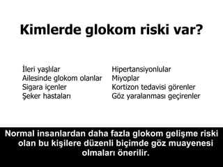 Kimlerde glokom riski var?   Normal insanlardan daha fazla glokom gelişme riski olan bu kişilere düzenli biçimde göz muayenesi olmaları önerilir. İleri yaşlılar  Ailesinde glokom olanlar Sigara içenler Şeker hastaları Hipertansiyonlular  Miyoplar  Kortizon tedavisi görenler Göz yaralanması geçirenler  