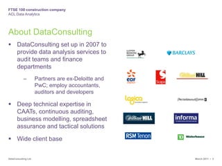 About DataConsultingDataConsulting set up in 2007 to provide data analysis services to audit teams and finance departmentsPartners are ex-Deloitte and PwC; employ accountants, auditors and developersDeep technical expertise in CAATs, continuous auditing, business modelling, spreadsheet assurance and tactical solutionsWide client base
