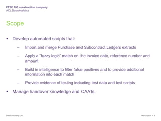 ScopeDevelop automated scripts that:Import and merge Purchase and Subcontract Ledgers extractsApply a ”fuzzy logic” match on the invoice date, reference number and amountBuild in intelligence to filter false positives and to provide additional information into each matchProvide evidence of testing including test data and test scriptsManage handover knowledge and CAATs