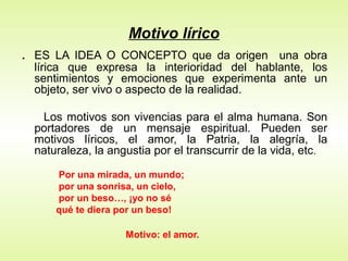 Motivo lírico
. ES LA IDEA O CONCEPTO que da origen una obra
lírica que expresa la interioridad del hablante, los
sentimientos y emociones que experimenta ante un
objeto, ser vivo o aspecto de la realidad.
Los motivos son vivencias para el alma humana. Son
portadores de un mensaje espiritual. Pueden ser
motivos líricos, el amor, la Patria, la alegría, la
naturaleza, la angustia por el transcurrir de la vida, etc.
Por una mirada, un mundo;
por una sonrisa, un cielo,
por un beso…, ¡yo no sé
qué te diera por un beso!
Motivo: el amor.
 