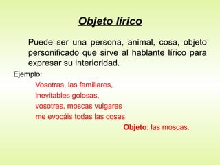 Objeto lírico
Puede ser una persona, animal, cosa, objeto
personificado que sirve al hablante lírico para
expresar su interioridad.
Ejemplo:
Vosotras, las familiares,
inevitables golosas,
vosotras, moscas vulgares
me evocáis todas las cosas.
Objeto: las moscas.
 