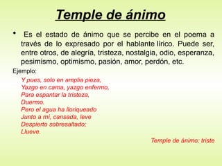 Temple de ánimo
• Es el estado de ánimo que se percibe en el poema a
través de lo expresado por el hablante lírico. Puede ser,
entre otros, de alegría, tristeza, nostalgia, odio, esperanza,
pesimismo, optimismo, pasión, amor, perdón, etc.
Ejemplo:
Y pues, solo en amplia pieza,
Yazgo en cama, yazgo enfermo,
Para espantar la tristeza,
Duermo.
Pero el agua ha lloriqueado
Junto a mí, cansada, leve
Despierto sobresaltado;
Llueve.
Temple de ánimo: triste
 