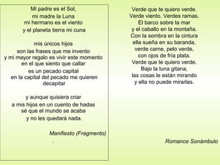 Mi padre es el Sol,
mi madre la Luna
mi hermano es el viento
y el planeta tierra mi cuna
mis únicos hijos
son las frases que me invento
y mi mayor regalo es vivir este momento
en el que siento que callar
es un pecado capital
en la capital del pecado me quieren
decapitar
y aunque quisiera criar
a mis hijos en un cuento de hadas
sé que el mundo se acaba
y no les quedará nada.
Manifiesto (Fragmento)
.
Verde que te quiero verde.
Verde viento. Verdes ramas.
El barco sobre la mar
y el caballo en la montaña.
Con la sombra en la cintura
ella sueña en su baranda,
verde carne, pelo verde,
con ojos de fría plata.
Verde que te quiero verde.
Bajo la luna gitana,
las cosas le están mirando
y ella no puede mirarlas.
Romance Sonámbulo
 