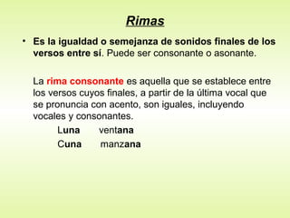 Rimas
• Es la igualdad o semejanza de sonidos finales de los
versos entre sí. Puede ser consonante o asonante.
La rima consonante es aquella que se establece entre
los versos cuyos finales, a partir de la última vocal que
se pronuncia con acento, son iguales, incluyendo
vocales y consonantes.
Luna ventana
Cuna manzana
 