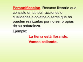 Personificación. Recurso literario que
consiste en atribuir acciones o
cualidades a objetos o seres que no
pueden realizarlas por no ser propias
de su naturaleza.
Ejemplo:
La tierra está llorando.
Vamos callando.
 
