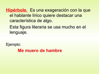 Hipérbole. Es una exageración con la que
el hablante lírico quiere destacar una
característica de algo.
Esta figura literaria se usa mucho en el
lenguaje.
Ejemplo:
Me muero de hambre
 