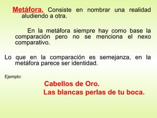 Metáfora. Consiste en nombrar una realidad
aludiendo a otra.
En la metáfora siempre hay como base la
comparación pero no se menciona el nexo
comparativo.
Lo que en la comparación es semejanza, en la
metáfora parece ser identidad.
Ejemplo:
Cabellos de Oro.
Las blancas perlas de tu boca.
 