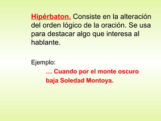 Hipérbaton. Consiste en la alteración
del orden lógico de la oración. Se usa
para destacar algo que interesa al
hablante.
Ejemplo:
… Cuando por el monte oscuro
baja Soledad Montoya.
 