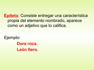 Epíteto: Consiste entregar una característica
propia del elemento nombrado, aparece
como un adjetivo que lo califica.
Ejemplo:
Dura roca.
León fiero.
 