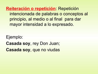 Reiteración o repetición: Repetición
intencionada de palabras o conceptos al
principio, al medio o al final para dar
mayor intensidad a lo expresado.
Ejemplo:
Casada soy, rey Don Juan;
Casada soy, que no viudas
 