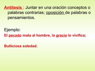 Antítesis : Juntar en una oración conceptos o
palabras contrarias; oposición de palabras o
pensamientos.
Ejemplo:
El pecado mata al hombre, la gracia lo vivifica;
Bulliciosa soledad.
 