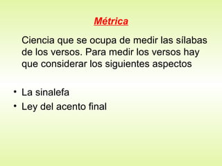 Métrica
Ciencia que se ocupa de medir las sílabas
de los versos. Para medir los versos hay
que considerar los siguientes aspectos
• La sinalefa
• Ley del acento final
 