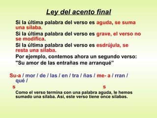 Ley del acento final
Si la última palabra del verso es aguda, se suma
una sílaba.
Si la última palabra del verso es grave, el verso no
se modifica.
Si la última palabra del verso es esdrújula, se
resta una sílaba.
Por ejemplo, contemos ahora un segundo verso:
"Su amor de las entrañas me arranqué”
Su-a / mor / de / las / en / tra / ñas / me- a / rran /
qué /
s s
Como el verso termina con una palabra aguda, le hemos
sumado una sílaba. Así, este verso tiene once sílabas.
 