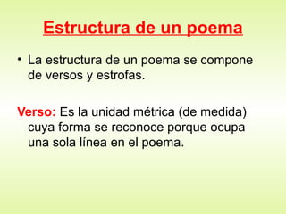 Estructura de un poema
• La estructura de un poema se compone
de versos y estrofas.
Verso: Es la unidad métrica (de medida)
cuya forma se reconoce porque ocupa
una sola línea en el poema.
 