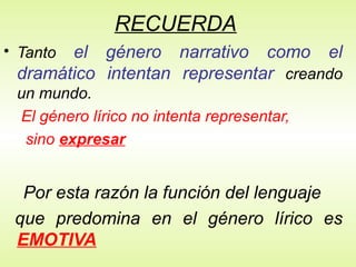 RECUERDA
• Tanto el género narrativo como el
dramático intentan representar creando
un mundo.
El género lírico no intenta representar,
sino expresar
Por esta razón la función del lenguaje
que predomina en el género lírico es
EMOTIVA
 