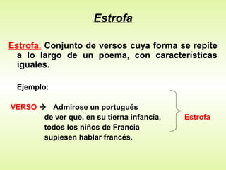 Estrofa
Estrofa. Conjunto de versos cuya forma se repite
a lo largo de un poema, con características
iguales.
Ejemplo:
VERSO  Admirose un portugués
de ver que, en su tierna infancia, Estrofa
todos los niños de Francia
supiesen hablar francés.
 