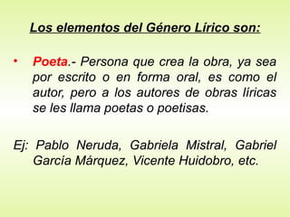 Los elementos del Género Lírico son:
• Poeta.- Persona que crea la obra, ya sea
por escrito o en forma oral, es como el
autor, pero a los autores de obras líricas
se les llama poetas o poetisas.
Ej: Pablo Neruda, Gabriela Mistral, Gabriel
García Márquez, Vicente Huidobro, etc.
 