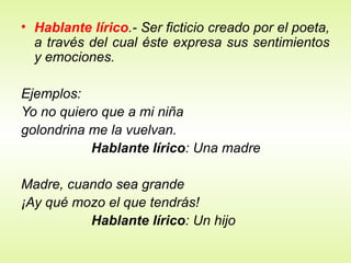 • Hablante lírico.- Ser ficticio creado por el poeta,
a través del cual éste expresa sus sentimientos
y emociones.
Ejemplos:
Yo no quiero que a mi niña
golondrina me la vuelvan.
Hablante lírico: Una madre
Madre, cuando sea grande
¡Ay qué mozo el que tendrás!
Hablante lírico: Un hijo
 