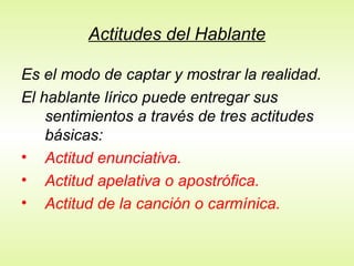 Actitudes del Hablante
Es el modo de captar y mostrar la realidad.
El hablante lírico puede entregar sus
sentimientos a través de tres actitudes
básicas:
• Actitud enunciativa.
• Actitud apelativa o apostrófica.
• Actitud de la canción o carmínica.
 