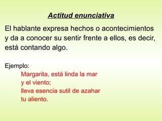 Actitud enunciativa
El hablante expresa hechos o acontecimientos
y da a conocer su sentir frente a ellos, es decir,
está contando algo.
Ejemplo:
Margarita, está linda la mar
y el viento;
lleva esencia sutil de azahar
tu aliento.
 