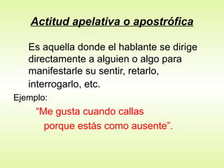 Actitud apelativa o apostrófica
Es aquella donde el hablante se dirige
directamente a alguien o algo para
manifestarle su sentir, retarlo,
interrogarlo, etc.
Ejemplo:
“Me gusta cuando callas
porque estás como ausente”.
 
