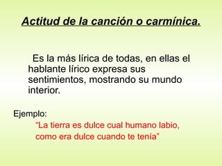 Actitud de la canción o carmínica.
Es la más lírica de todas, en ellas el
hablante lírico expresa sus
sentimientos, mostrando su mundo
interior.
Ejemplo:
“La tierra es dulce cual humano labio,
como era dulce cuando te tenía”
 