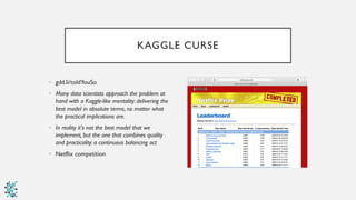 KAGGLE CURSE
• gdd.li/toldYouSo
• Many data scientists approach the problem at
hand with a Kaggle-like mentality: delivering the
best model in absolute terms, no matter what
the practical implications are.
• In reality it's not the best model that we
implement, but the one that combines quality
and practicality: a continuous balancing act
• Netflix competition
 