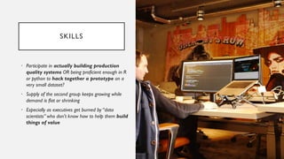 SKILLS
• Participate in actually building production
quality systems OR being proficient enough in R
or python to hack together a prototype on a
very small dataset?
• Supply of the second group keeps growing while
demand is flat or shrinking
• Especially as executives get burned by “data
scientists” who don't know how to help them build
things of value
 