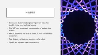 HIRING
• Companies that are not engineering driven, often have
trouble hiring good technical people
• The “IQ” test is not really representative of applied data
science
• At GoDataDriven we do a “at home, at your convenience”
assessment
• Real dataset, real business question, real product
• Models are software: treat them as such
 