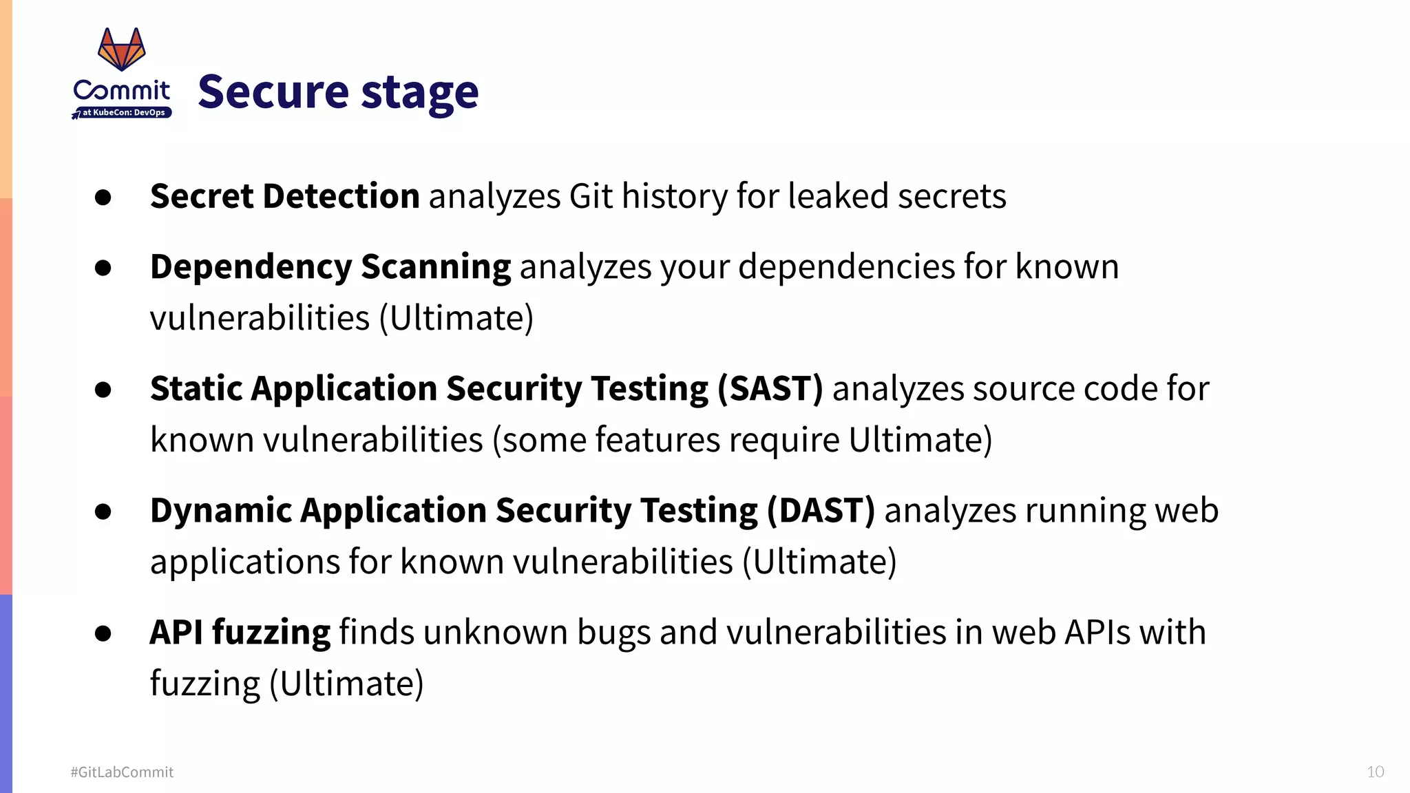 10 #GitLabCommit Secure stage ● Secret Detection analyzes Git history for leaked secrets ● Dependency Scanning analyzes your dependencies for known vulnerabilities (Ultimate) ● Static Application Security Testing (SAST) analyzes source code for known vulnerabilities (some features require Ultimate) ● Dynamic Application Security Testing (DAST) analyzes running web applications for known vulnerabilities (Ultimate) ● API fuzzing finds unknown bugs and vulnerabilities in web APIs with fuzzing (Ultimate) 