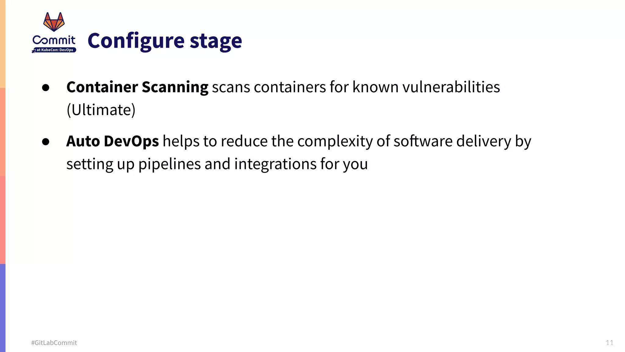 11 #GitLabCommit Configure stage ● Container Scanning scans containers for known vulnerabilities (Ultimate) ● Auto DevOps helps to reduce the complexity of software delivery by setting up pipelines and integrations for you 