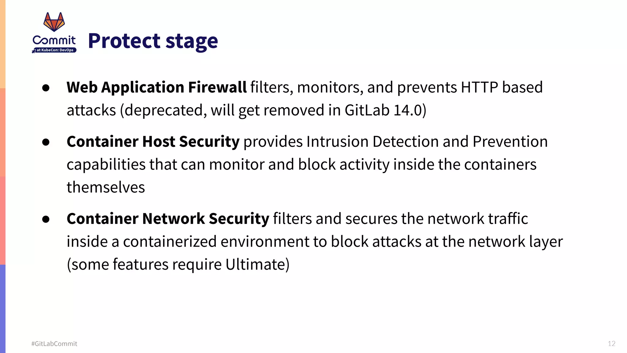 12 #GitLabCommit Protect stage ● Web Application Firewall filters, monitors, and prevents HTTP based attacks (deprecated, will get removed in GitLab 14.0) ● Container Host Security provides Intrusion Detection and Prevention capabilities that can monitor and block activity inside the containers themselves ● Container Network Security filters and secures the network traﬀic inside a containerized environment to block attacks at the network layer (some features require Ultimate) 